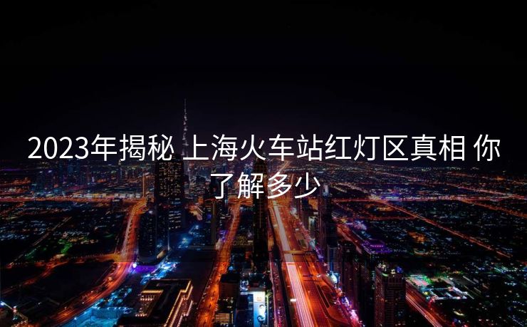 2023年揭秘 上?；疖囌炯t燈區(qū)真相 你了解多少