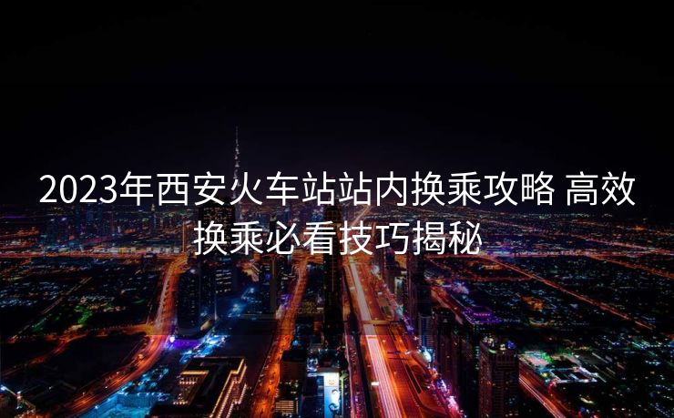 2023年西安火車站站內(nèi)換乘攻略 高效換乘必看技巧揭秘