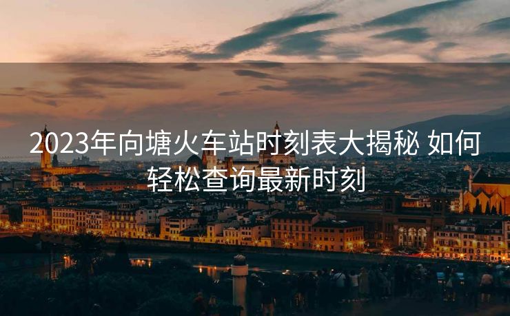 2023年向塘火車站時(shí)刻表大揭秘 如何輕松查詢最新時(shí)刻
