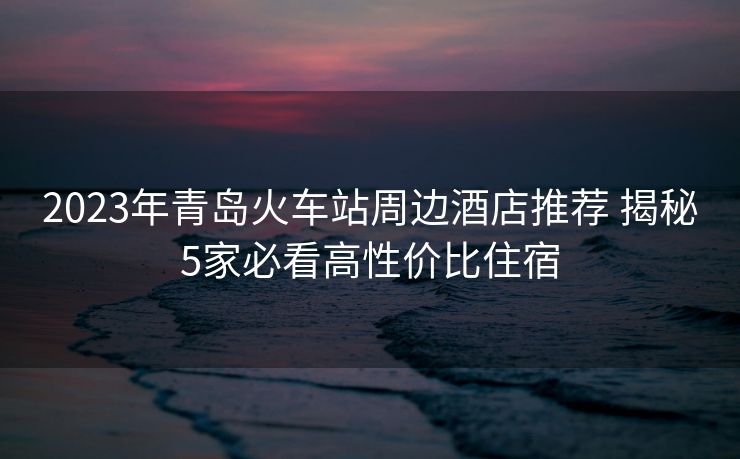2023年青島火車站周邊酒店推薦 揭秘5家必看高性價比住宿