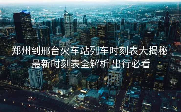 鄭州到邢臺(tái)火車站列車時(shí)刻表大揭秘 最新時(shí)刻表全解析 出行必看