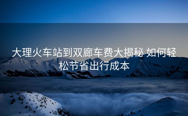 大理火車站到雙廊車費(fèi)大揭秘 如何輕松節(jié)省出行成本