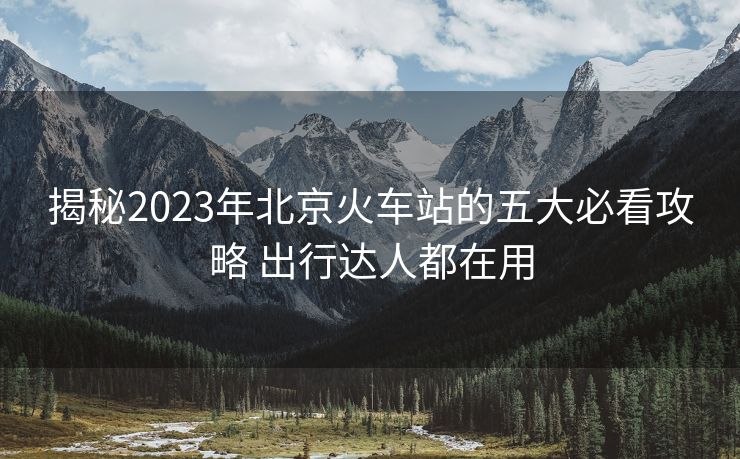 揭秘2023年北京火車站的五大必看攻略 出行達(dá)人都在用