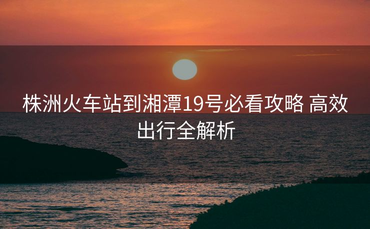 株洲火車站到湘潭19號(hào)必看攻略 高效出行全解析
