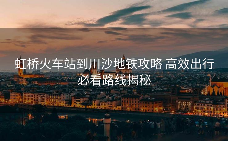 虹橋火車(chē)站到川沙地鐵攻略 高效出行必看路線揭秘