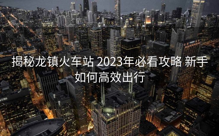 揭秘龍鎮(zhèn)火車站 2023年必看攻略 新手如何高效出行