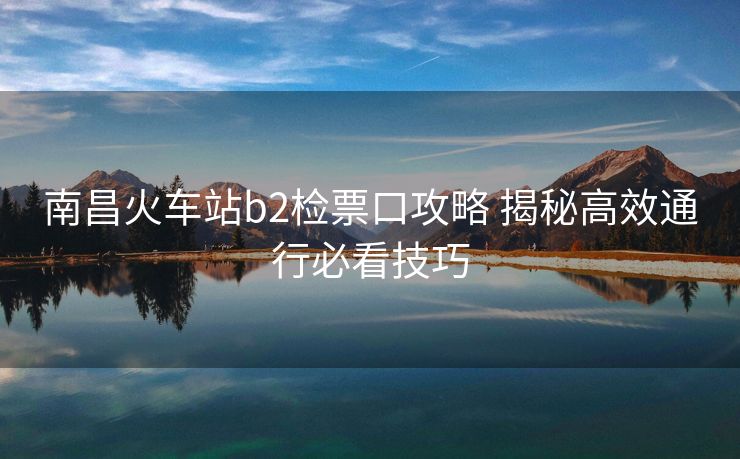 南昌火車站b2檢票口攻略 揭秘高效通行必看技巧