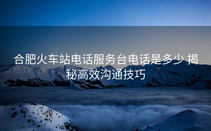 合肥火車站電話服務(wù)臺(tái)電話是多少 揭秘高效溝通技巧 合肥火車站電話服務(wù)臺(tái)電話是多少 揭秘高效溝通技巧