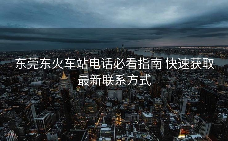 東莞東火車站電話必看指南 快速獲取最新聯(lián)系方式