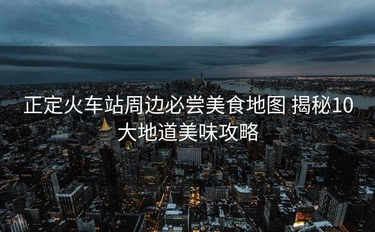 正定火車站周邊必嘗美食地圖 揭秘10大地道美味攻略
