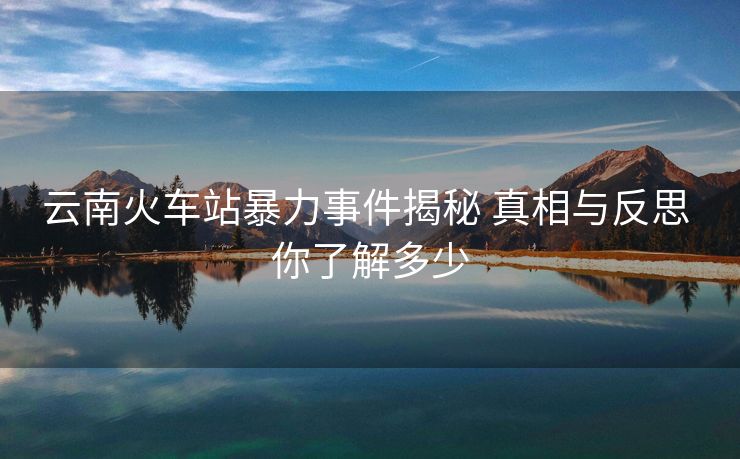云南火車站暴力事件揭秘 真相與反思 你了解多少