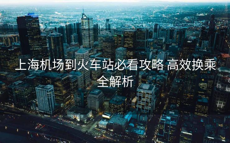 上海機(jī)場到火車站必看攻略 高效換乘全解析