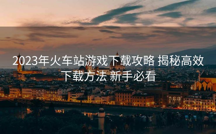 2023年火車站游戲下載攻略 揭秘高效下載方法 新手必看