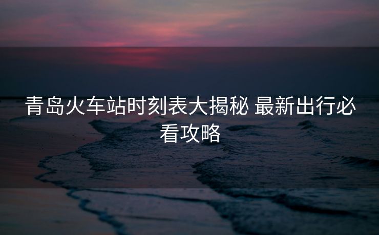 青島火車站時(shí)刻表大揭秘 最新出行必看攻略