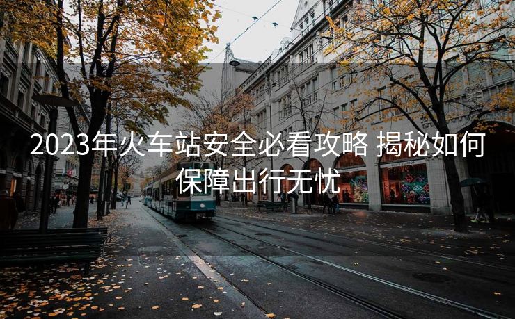 2023年火車站安全必看攻略 揭秘如何保障出行無憂