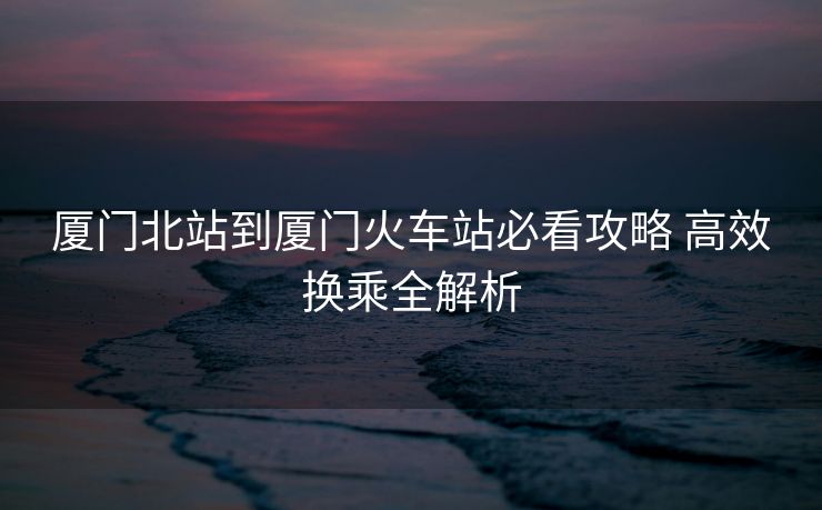 廈門北站到廈門火車站必看攻略 高效換乘全解析