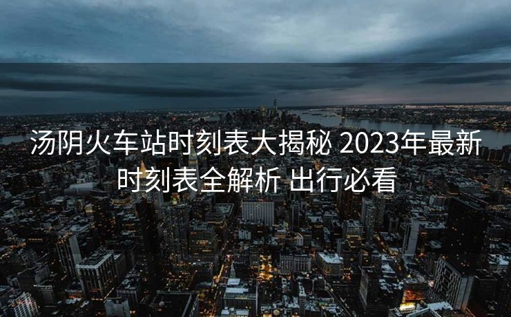 湯陰火車站時(shí)刻表大揭秘 2023年最新時(shí)刻表全解析 出行必看