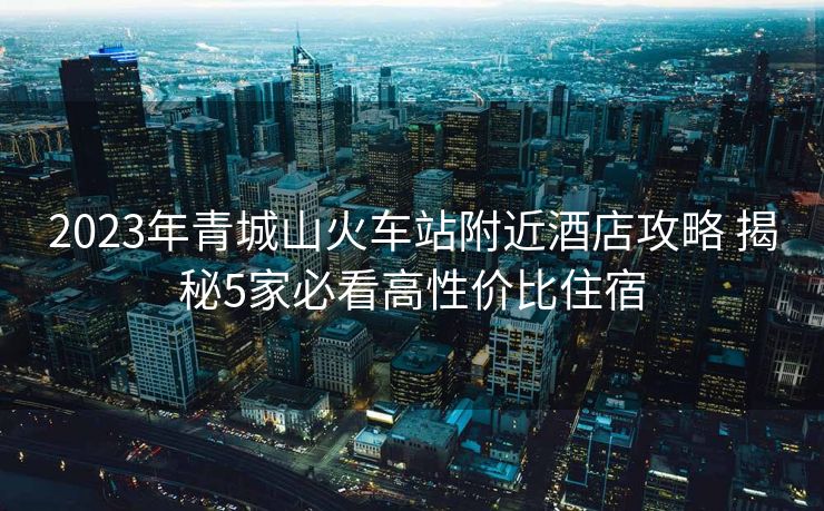 2023年青城山火車站附近酒店攻略 揭秘5家必看高性價比住宿