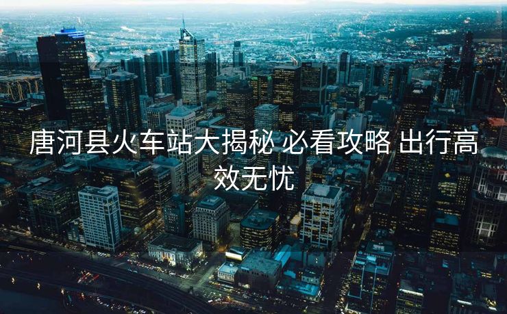 唐河縣火車站大揭秘 必看攻略 出行高效無(wú)憂