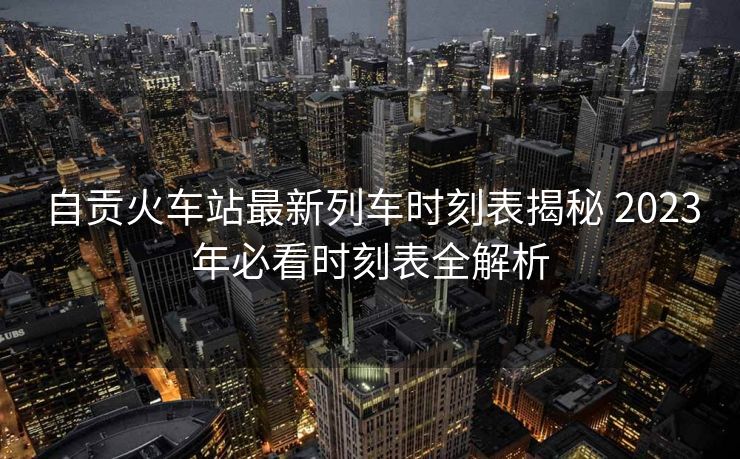 自貢火車站最新列車時刻表揭秘 2023年必看時刻表全解析