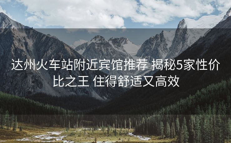 達州火車站附近賓館推薦 揭秘5家性價比之王 住得舒適又高效