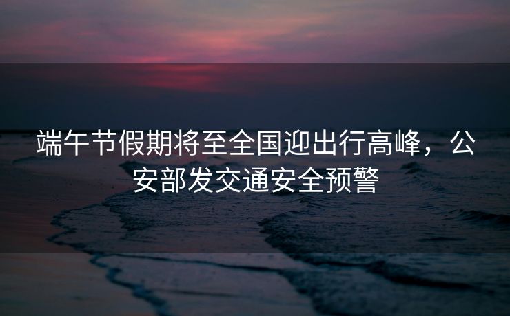 端午節(jié)假期將至全國(guó)迎出行高峰，公安部發(fā)交通安全預(yù)警