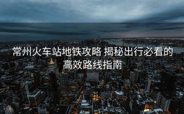 常州火車站地鐵攻略 揭秘出行必看的高效路線指南