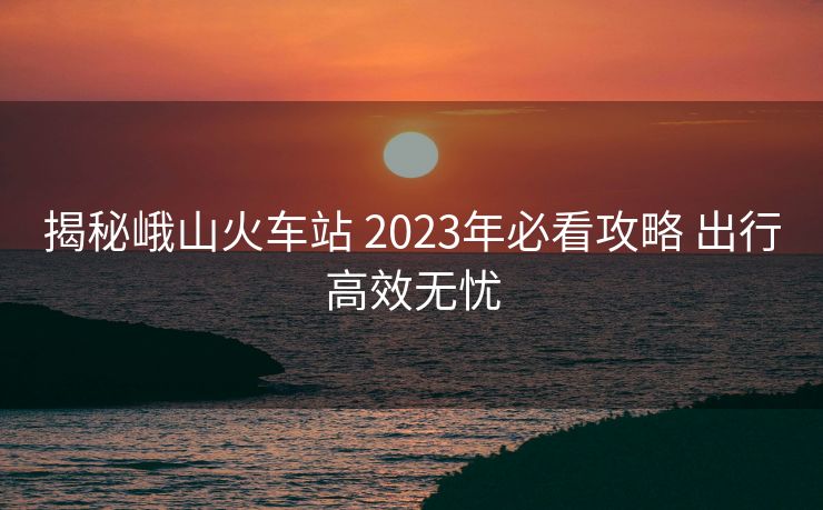 揭秘峨山火車站 2023年必看攻略 出行高效無憂