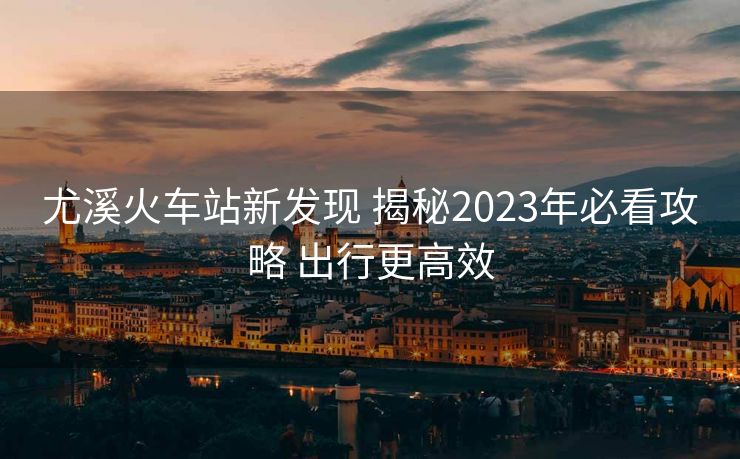 尤溪火車站新發(fā)現(xiàn) 揭秘2023年必看攻略 出行更高效