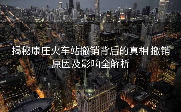 揭秘康莊火車站撤銷背后的真相 撤銷原因及影響全解析
