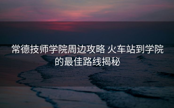 常德技師學(xué)院周邊攻略 火車站到學(xué)院的最佳路線揭秘