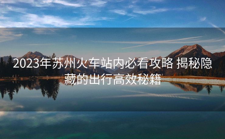 2023年蘇州火車站內(nèi)必看攻略 揭秘隱藏的出行高效秘籍