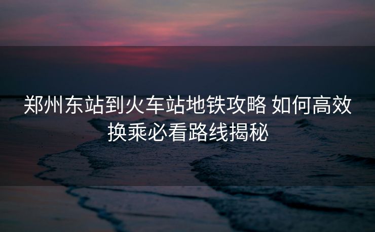 鄭州東站到火車(chē)站地鐵攻略 如何高效換乘必看路線(xiàn)揭秘 鄭州東站到火車(chē)站地鐵攻略 如何高效換乘必看路線(xiàn)揭秘