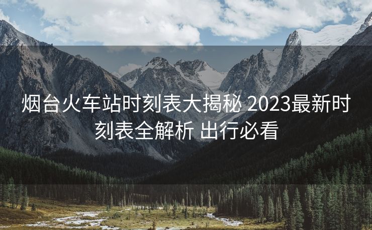 煙臺(tái)火車站時(shí)刻表大揭秘 2023最新時(shí)刻表全解析 出行必看