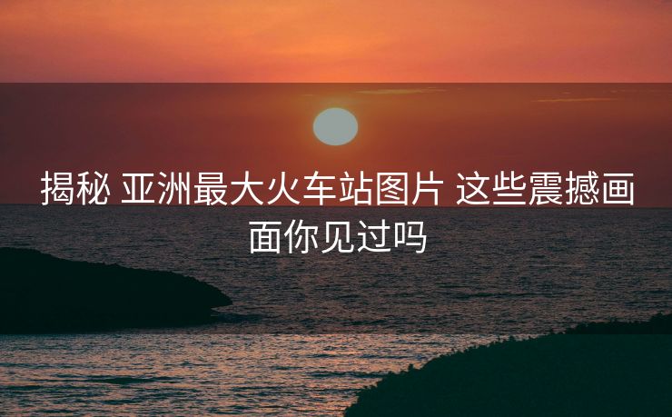 揭秘 亞洲最大火車站圖片 這些震撼畫面你見過嗎