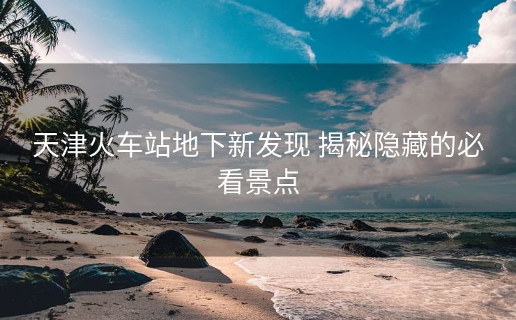 天津火車站地下新發(fā)現(xiàn) 揭秘隱藏的必看景點(diǎn)