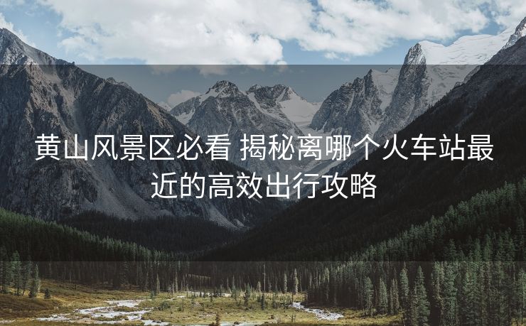 黃山風景區(qū)必看 揭秘離哪個火車站最近的高效出行攻略