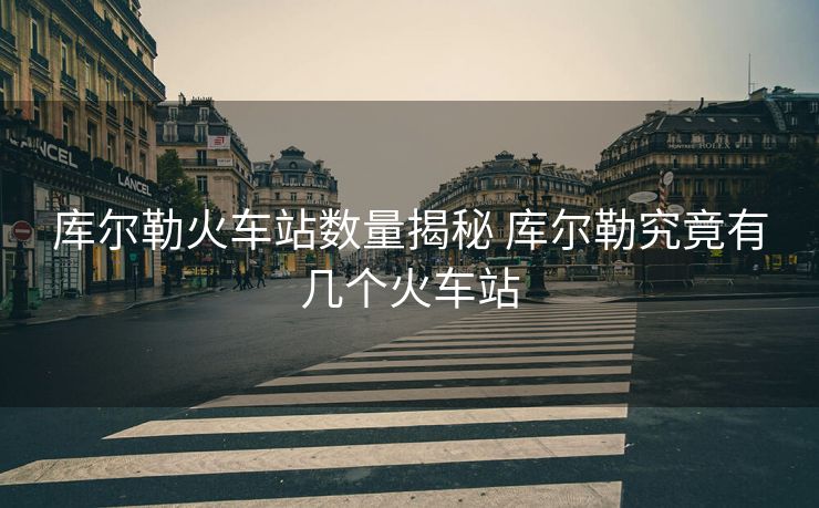 庫(kù)爾勒火車(chē)站數(shù)量揭秘 庫(kù)爾勒究竟有幾個(gè)火車(chē)站