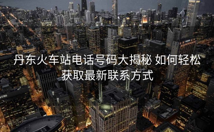 丹東火車站電話號碼大揭秘 如何輕松獲取最新聯(lián)系方式