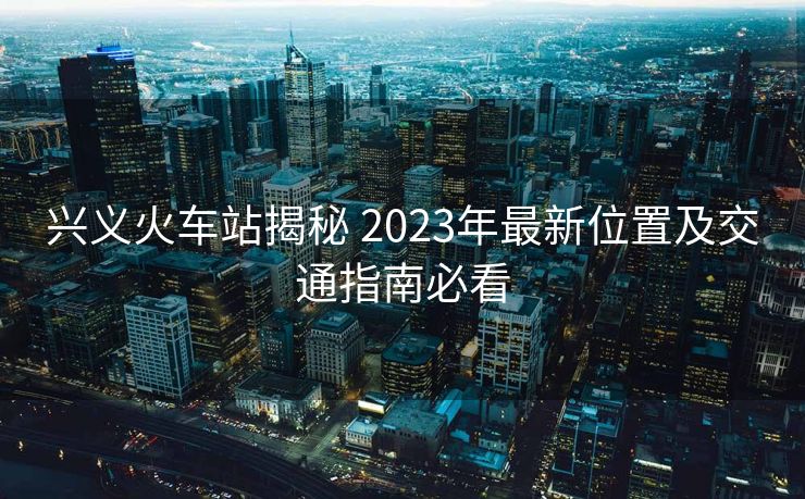 興義火車站揭秘 2023年最新位置及交通指南必看