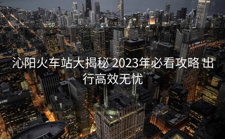 沁陽(yáng)火車站大揭秘 2023年必看攻略 出行高效無(wú)憂