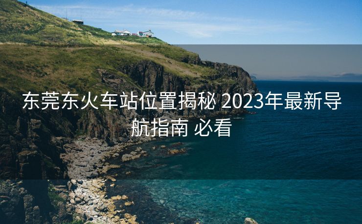 東莞東火車站位置揭秘 2023年最新導(dǎo)航指南 必看