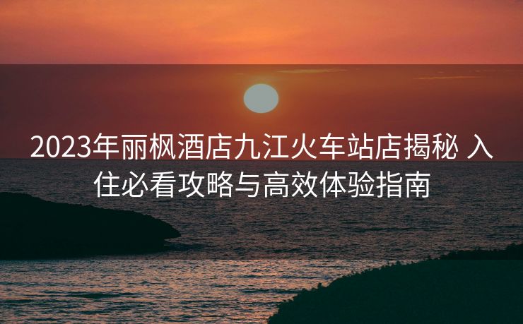 2023年麗楓酒店九江火車站店揭秘 入住必看攻略與高效體驗(yàn)指南