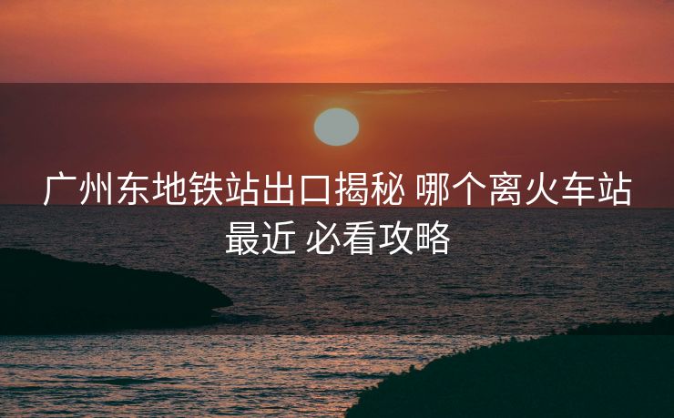 廣州東地鐵站出口揭秘 哪個離火車站最近 必看攻略 廣州東地鐵站出口揭秘 哪個離火車站最近 必看攻略