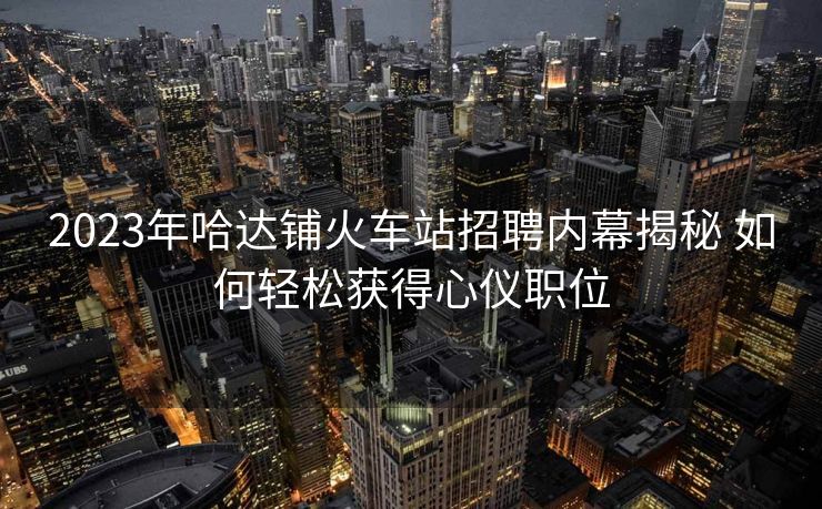 2023年哈達(dá)鋪火車(chē)站招聘內(nèi)幕揭秘 如何輕松獲得心儀職位