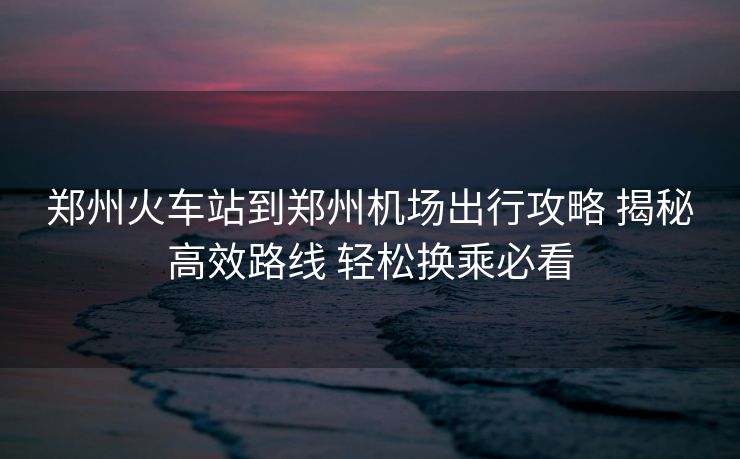 鄭州火車站到鄭州機(jī)場(chǎng)出行攻略 揭秘高效路線 輕松換乘必看 鄭州火車站到鄭州機(jī)場(chǎng)出行攻略 揭秘高效路線 輕松換乘必看