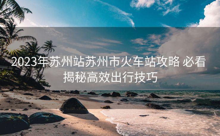 2023年蘇州站蘇州市火車站攻略 必看 揭秘高效出行技巧