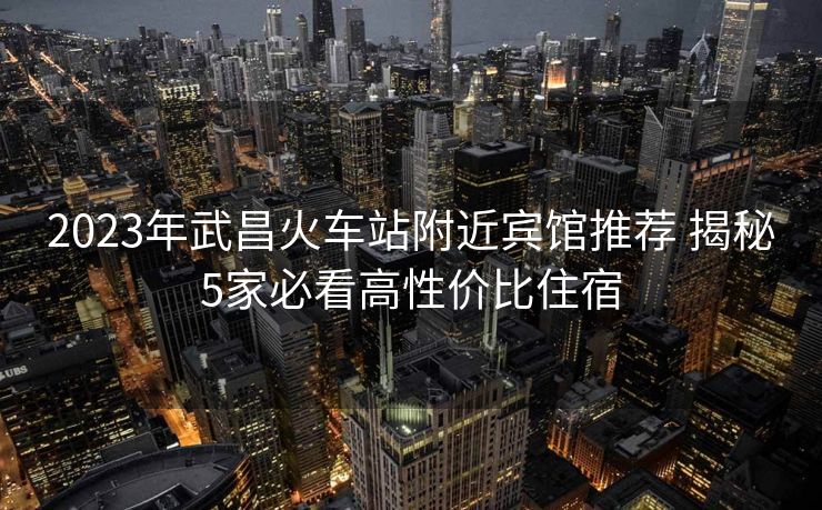 2023年武昌火車站附近賓館推薦 揭秘5家必看高性價(jià)比住宿
