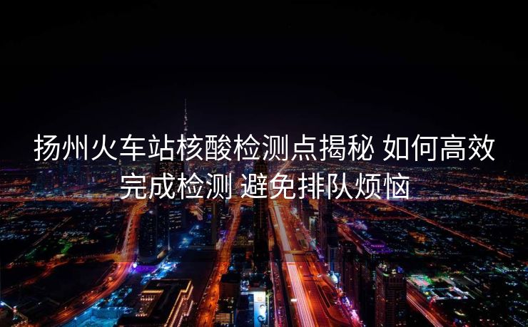 揚(yáng)州火車站核酸檢測(cè)點(diǎn)揭秘 如何高效完成檢測(cè) 避免排隊(duì)煩惱