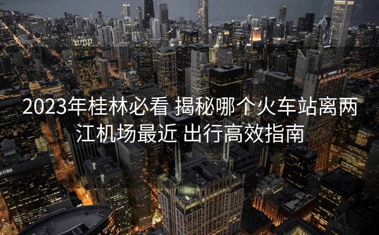 2023年桂林必看 揭秘哪個火車站離兩江機(jī)場最近 出行高效指南